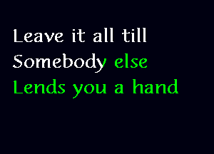 Leave it all till
Somebody else

Lends you a hand