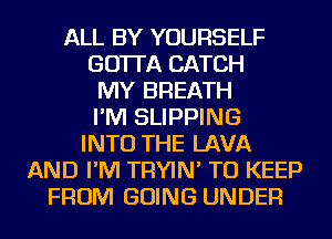 ALL BY YOURSELF
GO'ITA CATCH
MY BREATH
I'M SLIPPING
INTO THE LAVA
AND I'M TRYIN' TO KEEP
FROM GOING UNDER