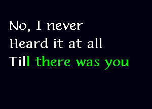 No, I never
Heard it at all

Till there was you