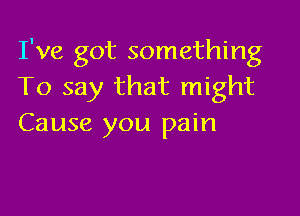 I've got something
To say that might

Cause you pain