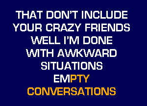 THAT DON'T INCLUDE
YOUR CRAZY FRIENDS
WELL I'M DONE
WITH AWARD
SITUATIONS
EMPTY
CONVERSATIONS