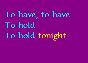 To have, to have
To hold

To hold tonight