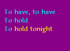 To have, to have
To hold

To hold tonight