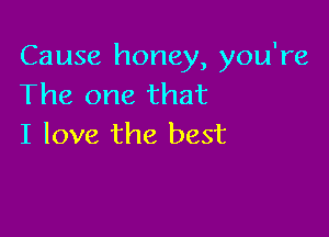 Cause honey, you're
The one that

I love the best