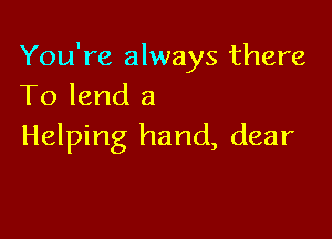 You're always there
To lend 3

Helping hand, dear