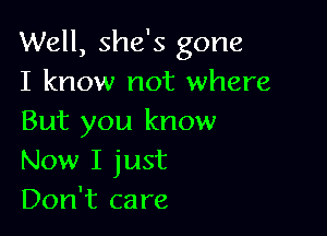 Well, she's gone
I know not where

But you know
Now I just
Don't care