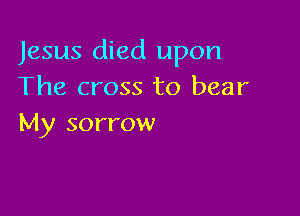 Jesus died upon
The cross to bear

My sorrow