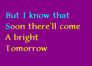 But I know that
Soon there'll come

A bright

Tomorrow