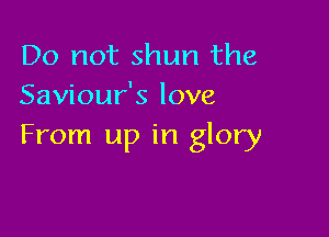 Do not shun the
Saviour's love

From up in glory