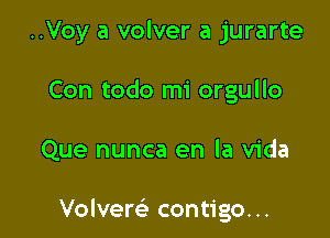 ..Voy a volver a jurarte
Con todo mi orgullo

Que nunca en la Vida

Volvere' contigo...