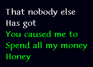 That nobody else
Has got

You caused me to
Spend all my money
Honey