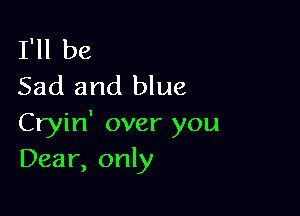 I'll be
Sad and blue

Cryin' over you
Dear, only