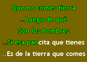 Que no comes tierra
..Luego de qus'z
Son los hombres

..Si esa pancita que tienes

..Es de la tierra que comes