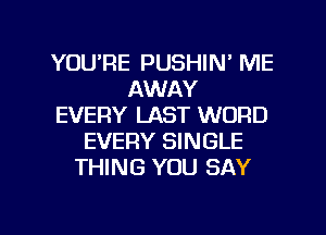 YOU'RE PUSHIN' ME
AWAY
EVERY LAST WORD
EVERY SINGLE
THING YOU SAY