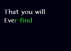 That you will
Ever find