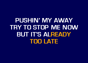 PUSHIN' MY AWAY
TRY TO STOP ME NOW
BUT IT'S ALREADY
TOO LATE