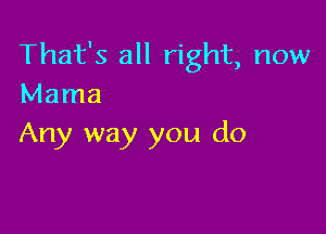 That's all right, now
Mama

Any way you do