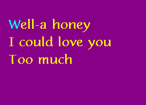 Well-a honey
I could love you

Too much