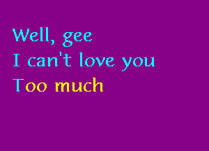 Well, gee
I can't love you

Too much