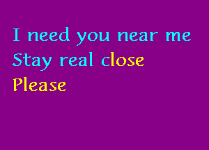 I need you near me
Stay real close

Please