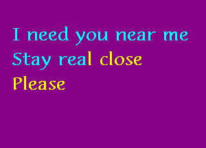 I need you near me
Stay real close

Please