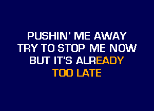 PUSHIN' ME AWAY
TRY TO STOP ME NOW
BUT IT'S ALREADY
TOO LATE