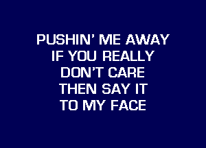 PUSHIN' ME AWAY
IF YOU REALLY
DON'T CARE

THEN SAY IT
TO MY FACE