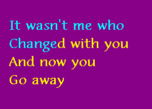 It wasn't me who
Changed with you

And now you
Go away