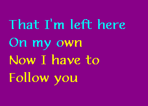 That I'm left here
On my own

Now I have to
Follow you