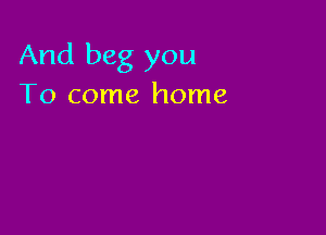 And beg you
To come home