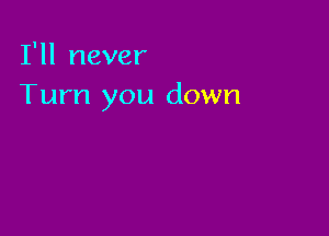 I'll never
Turn you down