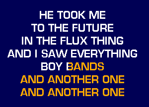 HE TOOK ME
TO THE FUTURE
IN THE FLUX THING
AND I SAW EVERYTHING
BOY BANDS
AND ANOTHER ONE
AND ANOTHER ONE