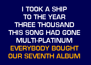 I TOOK A SHIP
TO THE YEAR
THREE THOUSAND
THIS SONG HAD GONE
MULTl-PLATINUM
EVERYBODY BOUGHT
OUR SEVENTH ALBUM