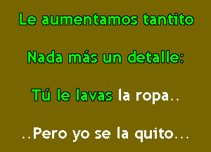 Le aumentamos tantito

Nada mas un detallez

TL'J le lavas la ropa..

..Pero yo se la quito...