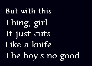 But with this
Thing, girl

It just cuts
Like a knife
The boy's no good