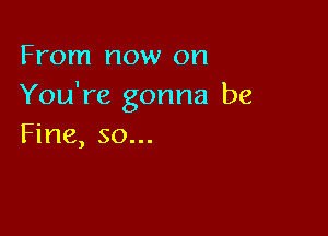 From now on
You're gonna be

Fine, so...