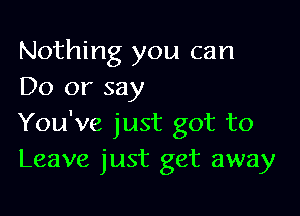 Nothing you can
Do or say

You've just got to
Leave just get away