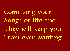 Come sing your
Songs of life and

They will keep you
From ever wanting
