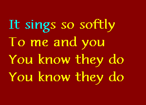 It sings so softly
To me and you

You know they do
You know they do