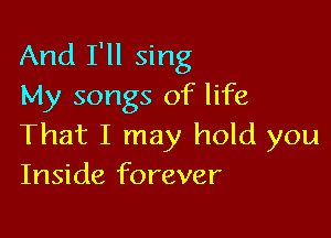 And I'll sing
My songs of life

That I may hold you
Inside forever