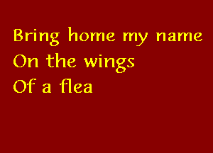 Bring home my name
On the wings

Of a flea