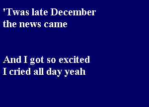 'Twas late December
the news came

And I got so excited
I cried all day yeah