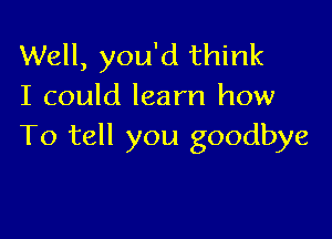 Well, you'd think
I could learn how

To tell you goodbye