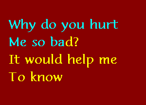 Why do you hurt
Me so bad?

It would help me
To know