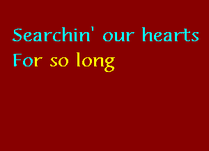 Searchin' our hearts
For so long