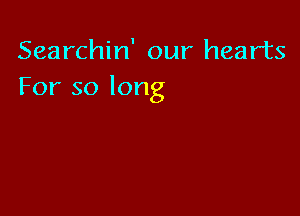 Searchin' our hearts
For so long