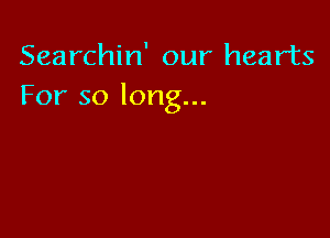 Searchin' our hearts
For so long...