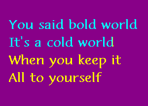 You said bold world
It's a cold world

When you keep it
All to yourself