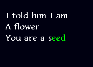I told him I am
A flower

You are a seed