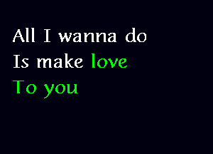 All I wanna do
Is make love

To you